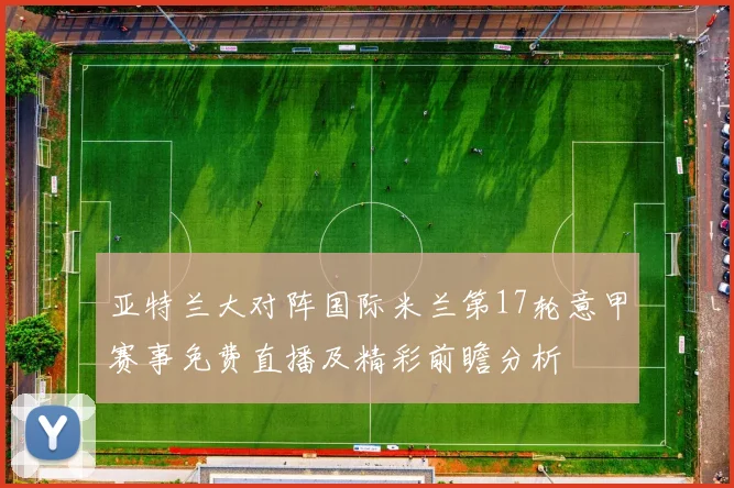 亚特兰大对阵国际米兰第17轮意甲赛事免费直播及精彩前瞻分析