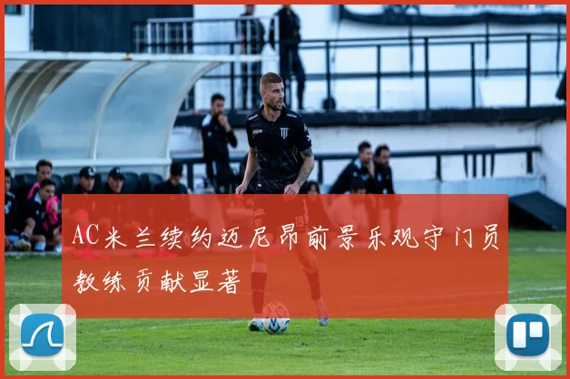 AC米兰续约迈尼昂前景乐观守门员教练贡献显著