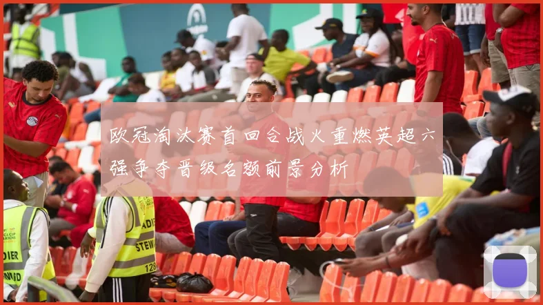 欧冠淘汰赛首回合战火重燃英超六强争夺晋级名额前景分析